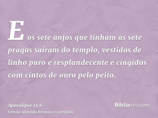 E os sete anjos que tinham as sete pragas saíram do templo, vestidos de linho puro e resplandecente e cingidos com cintos de ouro pelo peito.