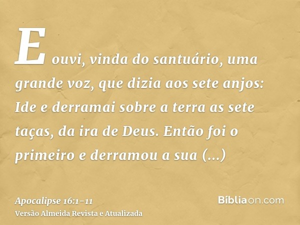 E ouvi, vinda do santuário, uma grande voz, que dizia aos sete anjos: Ide e derramai sobre a terra as sete taças, da ira de Deus.Então foi o primeiro e derramou