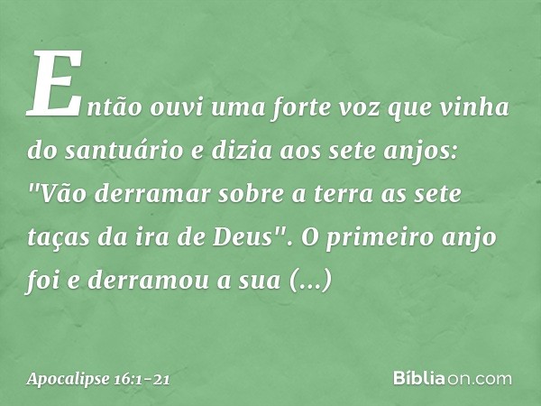 Então ouvi uma forte voz que vinha do santuário e dizia aos sete anjos: "Vão derramar sobre a terra as sete taças da ira de Deus". O primeiro anjo foi e derramo