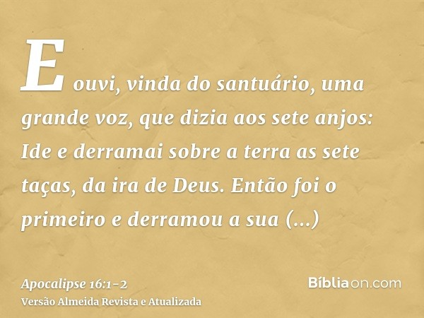 E ouvi, vinda do santuário, uma grande voz, que dizia aos sete anjos: Ide e derramai sobre a terra as sete taças, da ira de Deus.Então foi o primeiro e derramou
