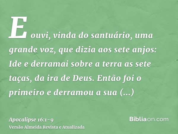 E ouvi, vinda do santuário, uma grande voz, que dizia aos sete anjos: Ide e derramai sobre a terra as sete taças, da ira de Deus.Então foi o primeiro e derramou