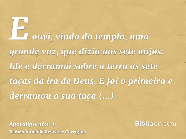 E ouvi, vinda do templo, uma grande voz, que dizia aos sete anjos: Ide e derramai sobre a terra as sete taças da ira de Deus.E foi o primeiro e derramou a sua t