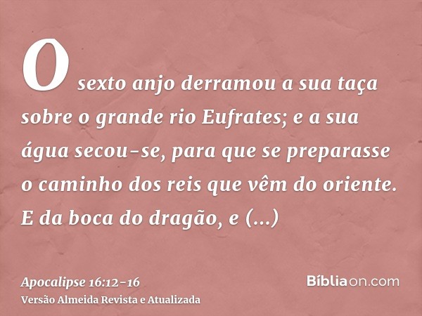 O sexto anjo derramou a sua taça sobre o grande rio Eufrates; e a sua água secou-se, para que se preparasse o caminho dos reis que vêm do oriente.E da boca do d