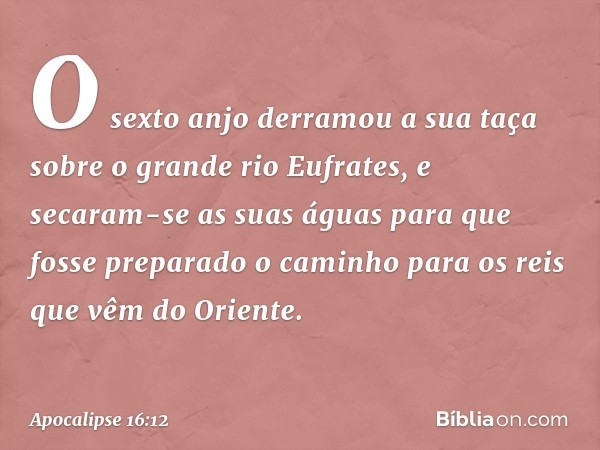 O sexto anjo derramou a sua taça sobre o grande rio Eufrates, e secaram-se as suas águas para que fosse preparado o caminho para os reis que vêm do Oriente. -- 