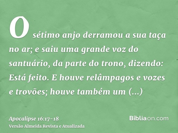 O sétimo anjo derramou a sua taça no ar; e saiu uma grande voz do santuário, da parte do trono, dizendo: Está feito.E houve relâmpagos e vozes e trovões; houve 