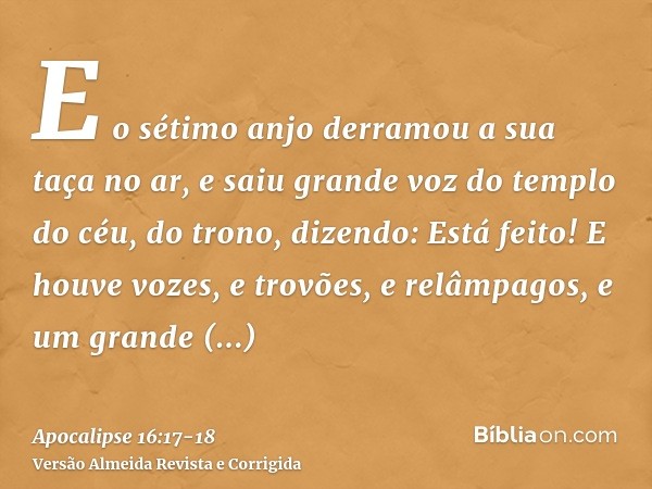 E o sétimo anjo derramou a sua taça no ar, e saiu grande voz do templo do céu, do trono, dizendo: Está feito!E houve vozes, e trovões, e relâmpagos, e um grande