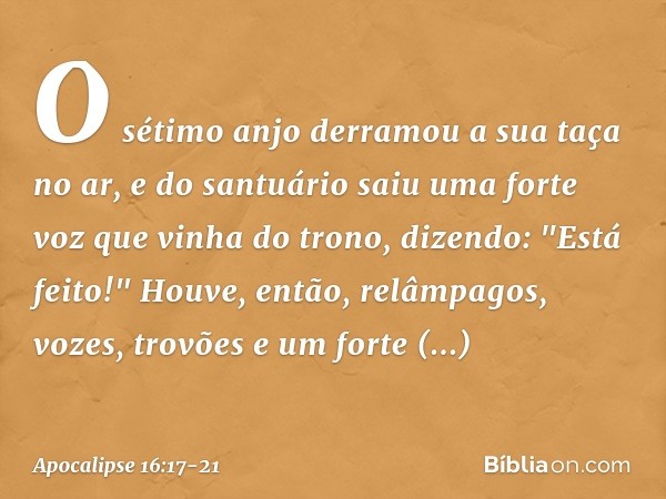 O sétimo anjo derramou a sua taça no ar, e do santuário saiu uma forte voz que vinha do trono, dizendo: "Está feito!" Houve, então, relâmpagos, vozes, trovões e