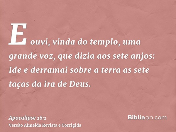 E ouvi, vinda do templo, uma grande voz, que dizia aos sete anjos: Ide e derramai sobre a terra as sete taças da ira de Deus.