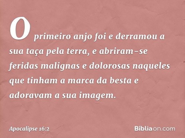 O primeiro anjo foi e derramou a sua taça pela terra, e abriram-se feridas malignas e dolorosas naqueles que tinham a marca da besta e adoravam a sua imagem. --