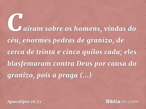 Caíram sobre os homens, vindas do céu, enormes pedras de granizo, de cerca de trinta e cinco quilos cada; eles blasfemaram contra Deus por causa do granizo, poi