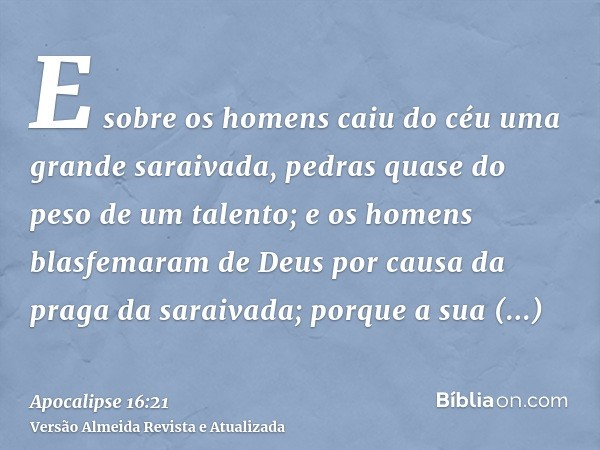 E sobre os homens caiu do céu uma grande saraivada, pedras quase do peso de um talento; e os homens blasfemaram de Deus por causa da praga da saraivada; porque 