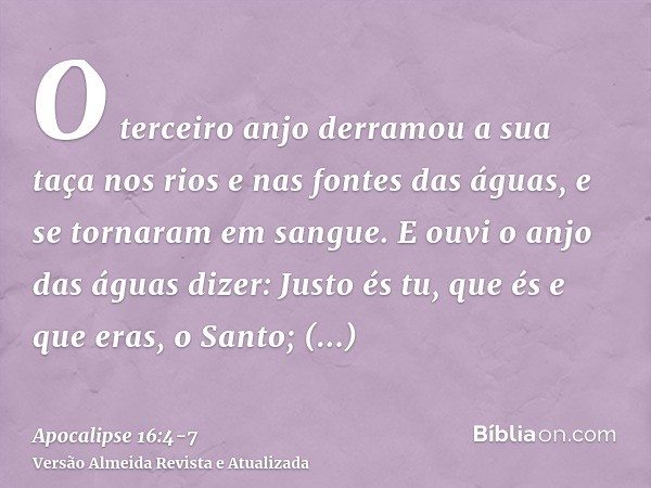 O terceiro anjo derramou a sua taça nos rios e nas fontes das águas, e se tornaram em sangue.E ouvi o anjo das águas dizer: Justo és tu, que és e que eras, o Sa