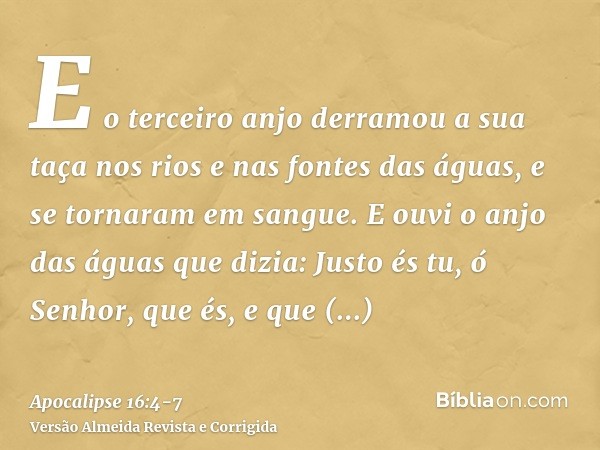 E o terceiro anjo derramou a sua taça nos rios e nas fontes das águas, e se tornaram em sangue.E ouvi o anjo das águas que dizia: Justo és tu, ó Senhor, que és,