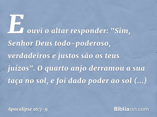 E ouvi o altar responder:
"Sim, Senhor Deus todo-poderoso,
verdadeiros e justos
são os teus juízos". O quarto anjo derramou a sua taça no sol, e foi dado poder 