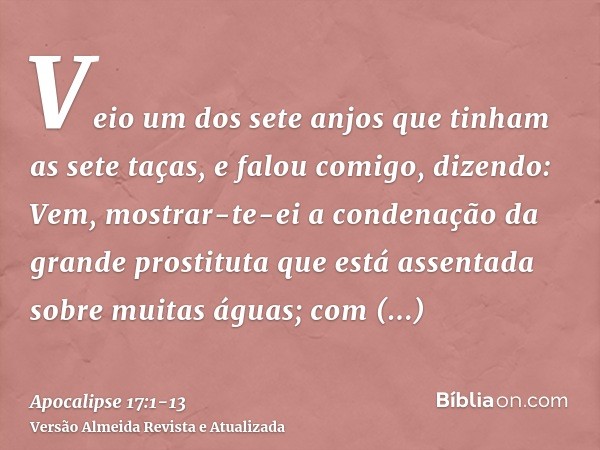 Veio um dos sete anjos que tinham as sete taças, e falou comigo, dizendo: Vem, mostrar-te-ei a condenação da grande prostituta que está assentada sobre muitas á