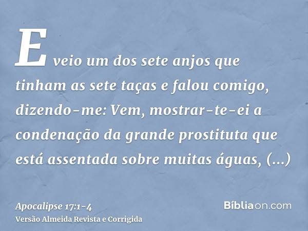 E veio um dos sete anjos que tinham as sete taças e falou comigo, dizendo-me: Vem, mostrar-te-ei a condenação da grande prostituta que está assentada sobre muit