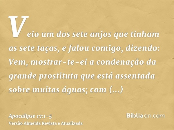 Veio um dos sete anjos que tinham as sete taças, e falou comigo, dizendo: Vem, mostrar-te-ei a condenação da grande prostituta que está assentada sobre muitas á