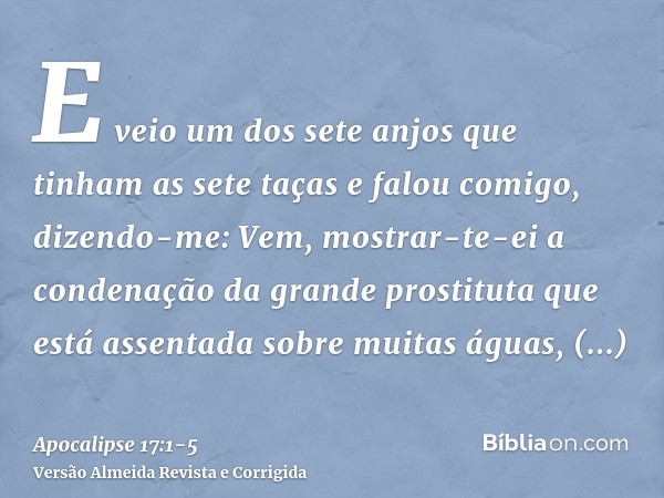 E veio um dos sete anjos que tinham as sete taças e falou comigo, dizendo-me: Vem, mostrar-te-ei a condenação da grande prostituta que está assentada sobre muit