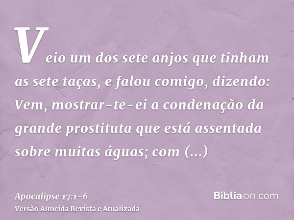 Veio um dos sete anjos que tinham as sete taças, e falou comigo, dizendo: Vem, mostrar-te-ei a condenação da grande prostituta que está assentada sobre muitas á