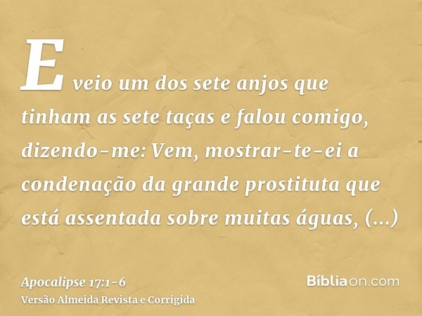 E veio um dos sete anjos que tinham as sete taças e falou comigo, dizendo-me: Vem, mostrar-te-ei a condenação da grande prostituta que está assentada sobre muit