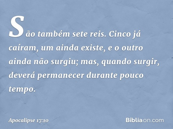 São também sete reis. Cinco já caíram, um ainda existe, e o outro ainda não surgiu; mas, quando surgir, deverá permanecer durante pouco tempo. -- Apocalipse 17: