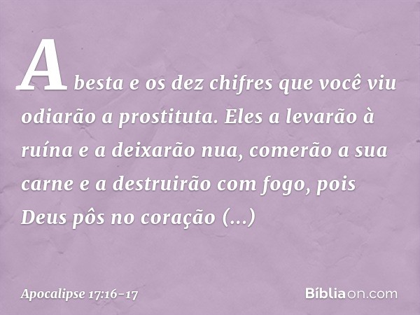 A besta e os dez chifres que você viu odiarão a prostituta. Eles a levarão à ruína e a deixarão nua, comerão a sua carne e a destruirão com fogo, pois Deus pôs 