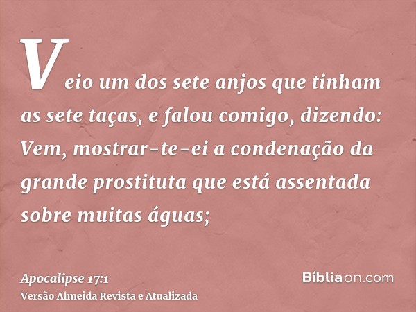 Veio um dos sete anjos que tinham as sete taças, e falou comigo, dizendo: Vem, mostrar-te-ei a condenação da grande prostituta que está assentada sobre muitas á