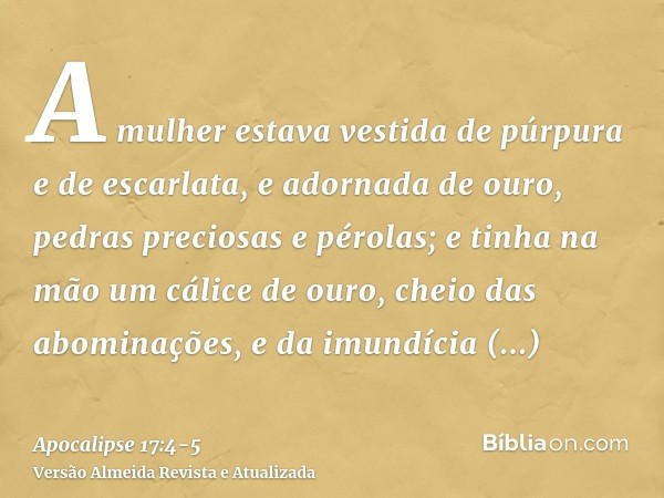 A mulher estava vestida de púrpura e de escarlata, e adornada de ouro, pedras preciosas e pérolas; e tinha na mão um cálice de ouro, cheio das abominações, e da