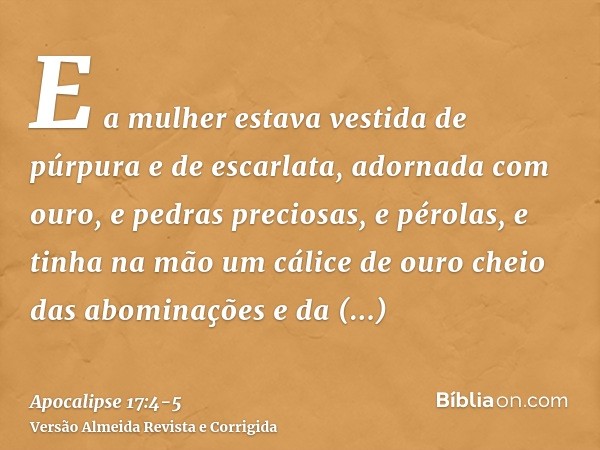 E a mulher estava vestida de púrpura e de escarlata, adornada com ouro, e pedras preciosas, e pérolas, e tinha na mão um cálice de ouro cheio das abominações e 