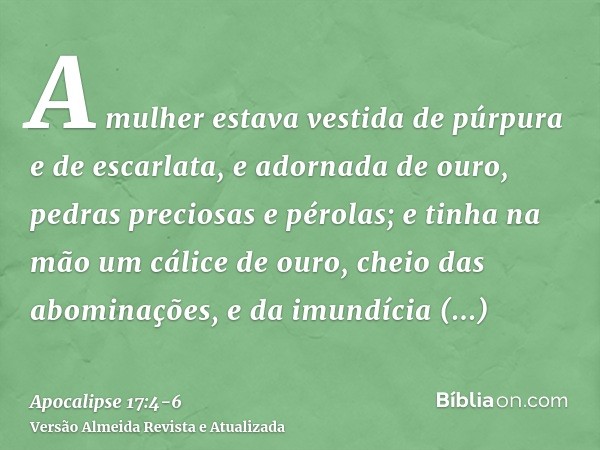 A mulher estava vestida de púrpura e de escarlata, e adornada de ouro, pedras preciosas e pérolas; e tinha na mão um cálice de ouro, cheio das abominações, e da