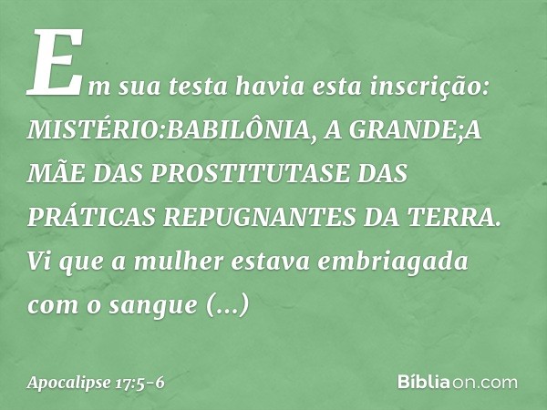 Em sua testa havia esta inscrição:
MISTÉRIO:BABILÔNIA, A GRANDE;A MÃE DAS PROSTITUTASE DAS PRÁTICAS REPUGNANTES DA TERRA. Vi que a mulher estava embriagada com 