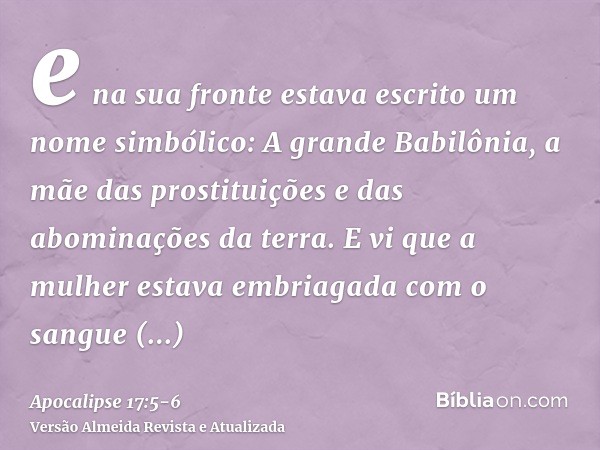 e na sua fronte estava escrito um nome simbólico: A grande Babilônia, a mãe das prostituições e das abominações da terra.E vi que a mulher estava embriagada com