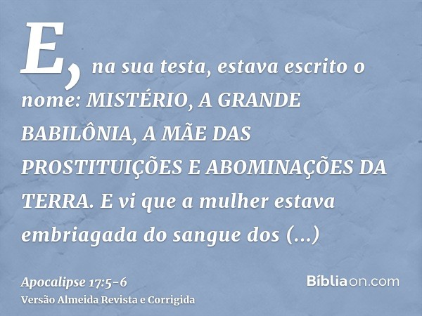 E, na sua testa, estava escrito o nome: MISTÉRIO, A GRANDE BABILÔNIA, A MÃE DAS PROSTITUIÇÕES E ABOMINAÇÕES DA TERRA.E vi que a mulher estava embriagada do sang