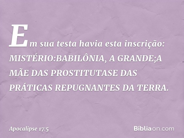 Em sua testa havia esta inscrição:
MISTÉRIO:BABILÔNIA, A GRANDE;A MÃE DAS PROSTITUTASE DAS PRÁTICAS REPUGNANTES DA TERRA. -- Apocalipse 17:5