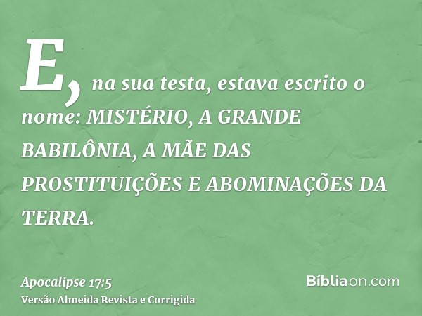 E, na sua testa, estava escrito o nome: MISTÉRIO, A GRANDE BABILÔNIA, A MÃE DAS PROSTITUIÇÕES E ABOMINAÇÕES DA TERRA.