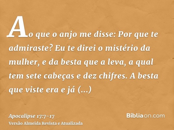 Ao que o anjo me disse: Por que te admiraste? Eu te direi o mistério da mulher, e da besta que a leva, a qual tem sete cabeças e dez chifres.A besta que viste e