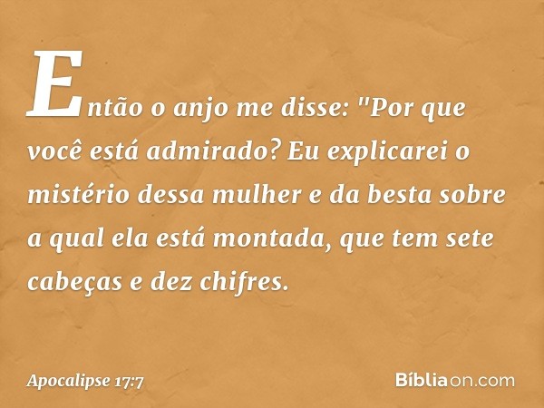 Então o anjo me disse: "Por que você está admirado? Eu explicarei o mistério dessa mulher e da besta sobre a qual ela está montada, que tem sete cabeças e dez c