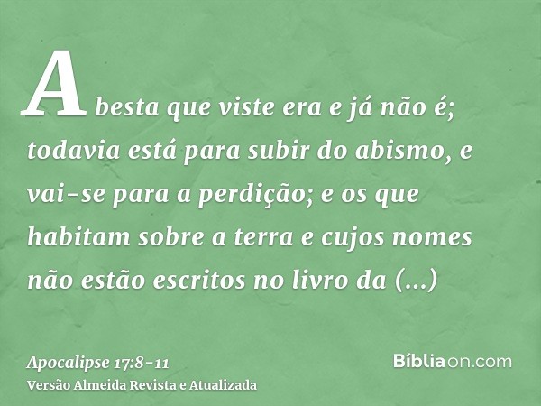 A besta que viste era e já não é; todavia está para subir do abismo, e vai-se para a perdição; e os que habitam sobre a terra e cujos nomes não estão escritos n