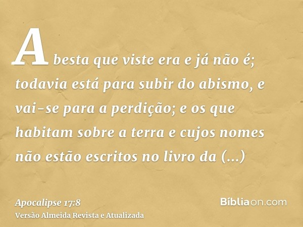 A besta que viste era e já não é; todavia está para subir do abismo, e vai-se para a perdição; e os que habitam sobre a terra e cujos nomes não estão escritos n