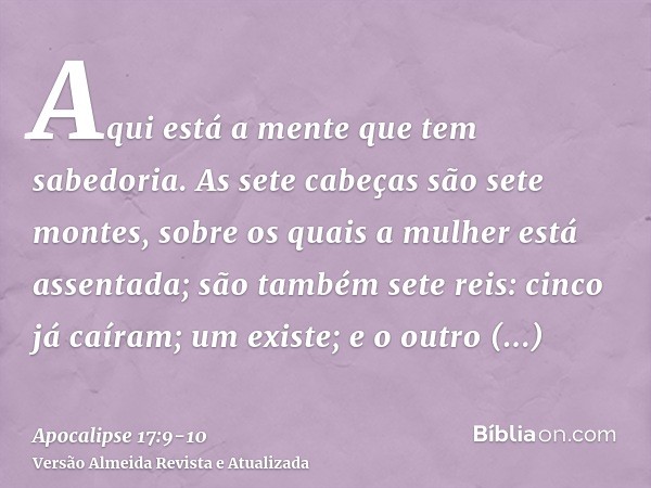 Aqui está a mente que tem sabedoria. As sete cabeças são sete montes, sobre os quais a mulher está assentada;são também sete reis: cinco já caíram; um existe; e