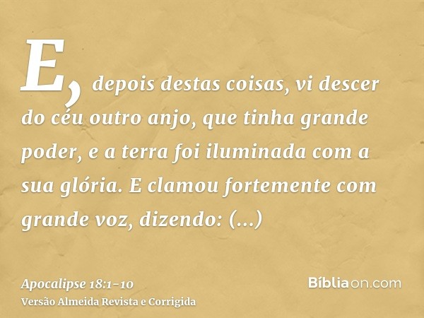 E, depois destas coisas, vi descer do céu outro anjo, que tinha grande poder, e a terra foi iluminada com a sua glória.E clamou fortemente com grande voz, dizen