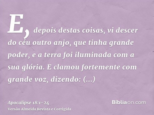 E, depois destas coisas, vi descer do céu outro anjo, que tinha grande poder, e a terra foi iluminada com a sua glória.E clamou fortemente com grande voz, dizen