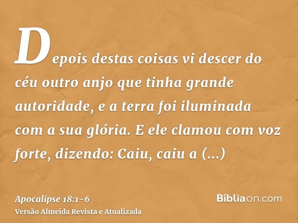 Depois destas coisas vi descer do céu outro anjo que tinha grande autoridade, e a terra foi iluminada com a sua glória.E ele clamou com voz forte, dizendo: Caiu
