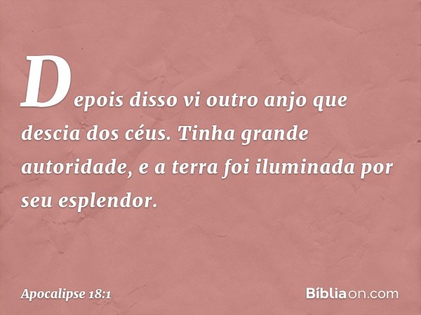 Depois disso vi outro anjo que descia dos céus. Tinha grande autoridade, e a terra foi iluminada por seu esplendor. -- Apocalipse 18:1