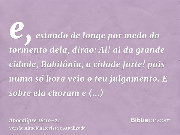 e, estando de longe por medo do tormento dela, dirão: Ai! ai da grande cidade, Babilônia, a cidade forte! pois numa só hora veio o teu julgamento.E sobre ela ch