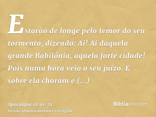 Estarão de longe pelo temor do seu tormento, dizendo: Ai! Ai daquela grande Babilônia, aquela forte cidade! Pois numa hora veio o seu juízo.E sobre ela choram e