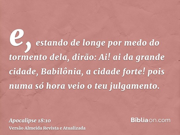 e, estando de longe por medo do tormento dela, dirão: Ai! ai da grande cidade, Babilônia, a cidade forte! pois numa só hora veio o teu julgamento.