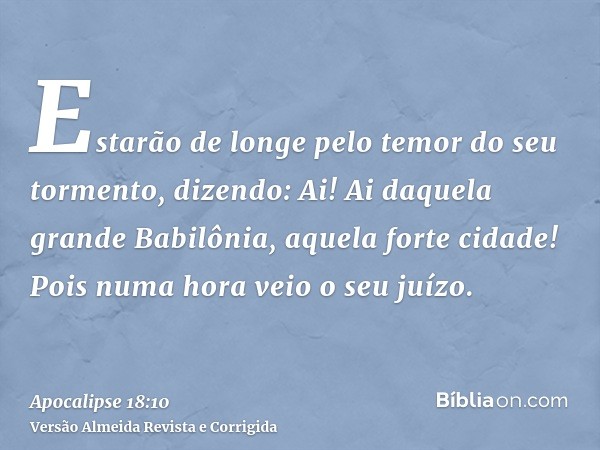 Estarão de longe pelo temor do seu tormento, dizendo: Ai! Ai daquela grande Babilônia, aquela forte cidade! Pois numa hora veio o seu juízo.