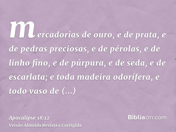 mercadorias de ouro, e de prata, e de pedras preciosas, e de pérolas, e de linho fino, e de púrpura, e de seda, e de escarlata; e toda madeira odorífera, e todo