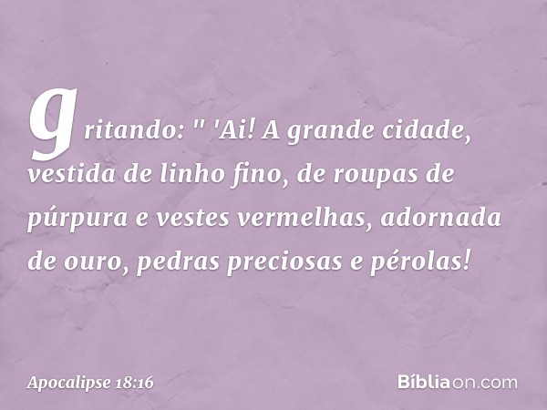 gritando:
" 'Ai! A grande cidade,
vestida de linho fino,
de roupas de púrpura
e vestes vermelhas,
adornada de ouro,
pedras preciosas e pérolas! -- Apocalipse 18